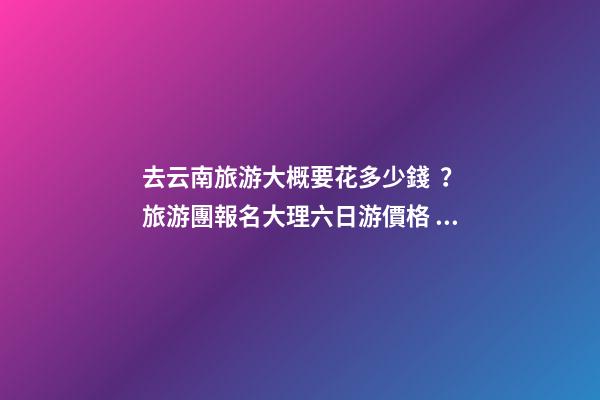 去云南旅游大概要花多少錢？旅游團報名大理六日游價格，實用攻略請收藏！